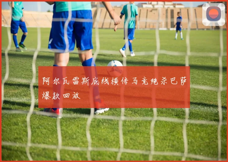 阿尔瓦雷斯底线横传马竞绝杀巴萨爆款回放