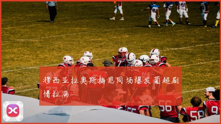 穆西亚拉奥斯梅恩同场爆发葡超剧情拉满