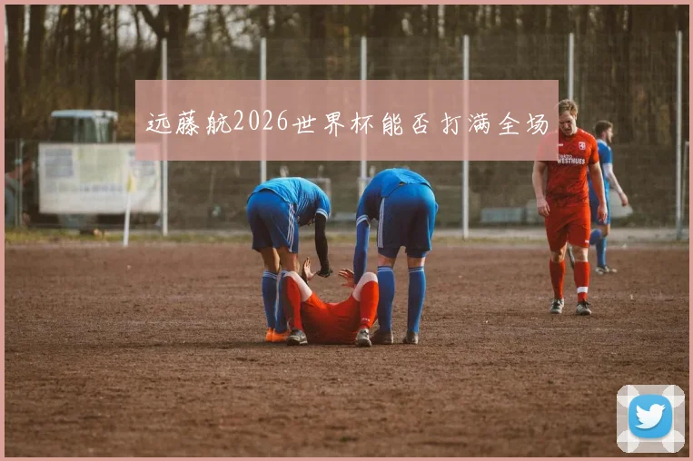 远藤航2026世界杯能否打满全场
