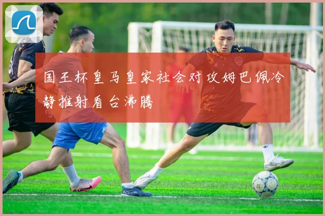 国王杯皇马皇家社会对攻姆巴佩冷静推射看台沸腾
