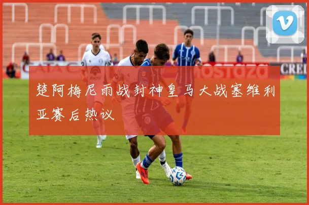 楚阿梅尼雨战封神皇马大战塞维利亚赛后热议