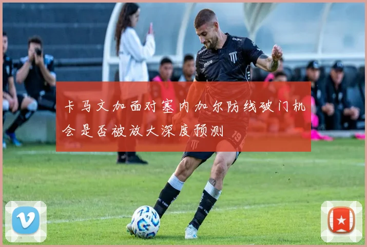 卡马文加面对塞内加尔防线破门机会是否被放大深度预测
