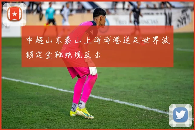中超山东泰山上海海港逆足世界波锁定金靴绝境反击