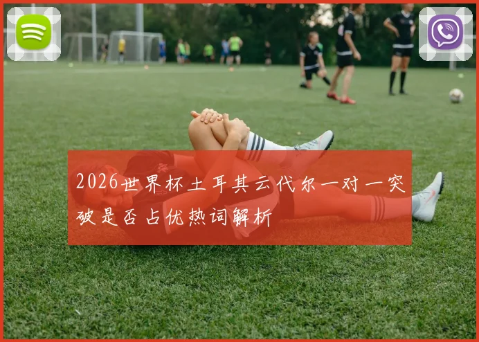 2026世界杯土耳其云代尔一对一突破是否占优热词解析