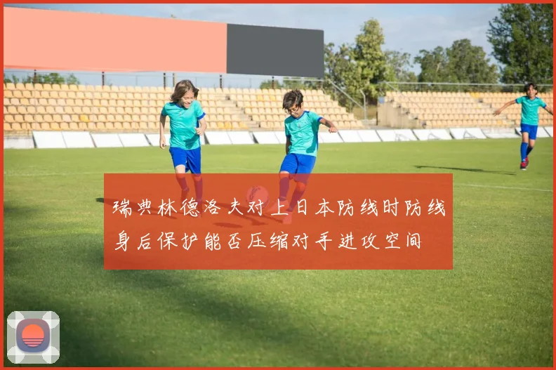 瑞典林德洛夫对上日本防线时防线身后保护能否压缩对手进攻空间