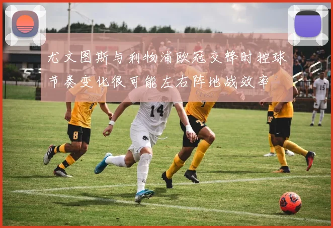 尤文图斯与利物浦欧冠交锋时控球节奏变化很可能左右阵地战效率